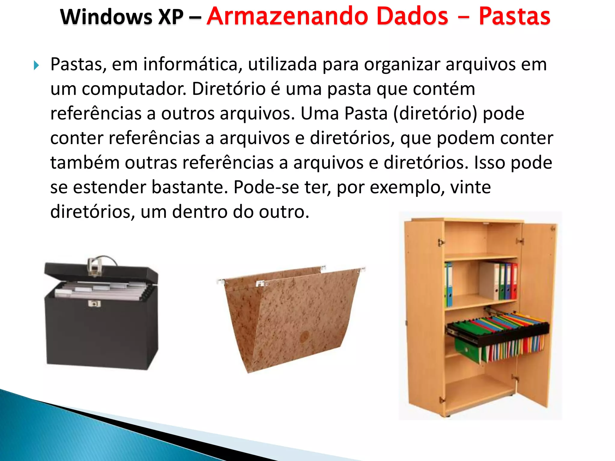 Windows XP – Armazenando Dados - Pastas
   Pastas, em informática, utilizada para organizar arquivos em
    um computador. Diretório é uma pasta que contém
    referências a outros arquivos. Uma Pasta (diretório) pode
    conter referências a arquivos e diretórios, que podem conter
    também outras referências a arquivos e diretórios. Isso pode
    se estender bastante. Pode-se ter, por exemplo, vinte
    diretórios, um dentro do outro.
 