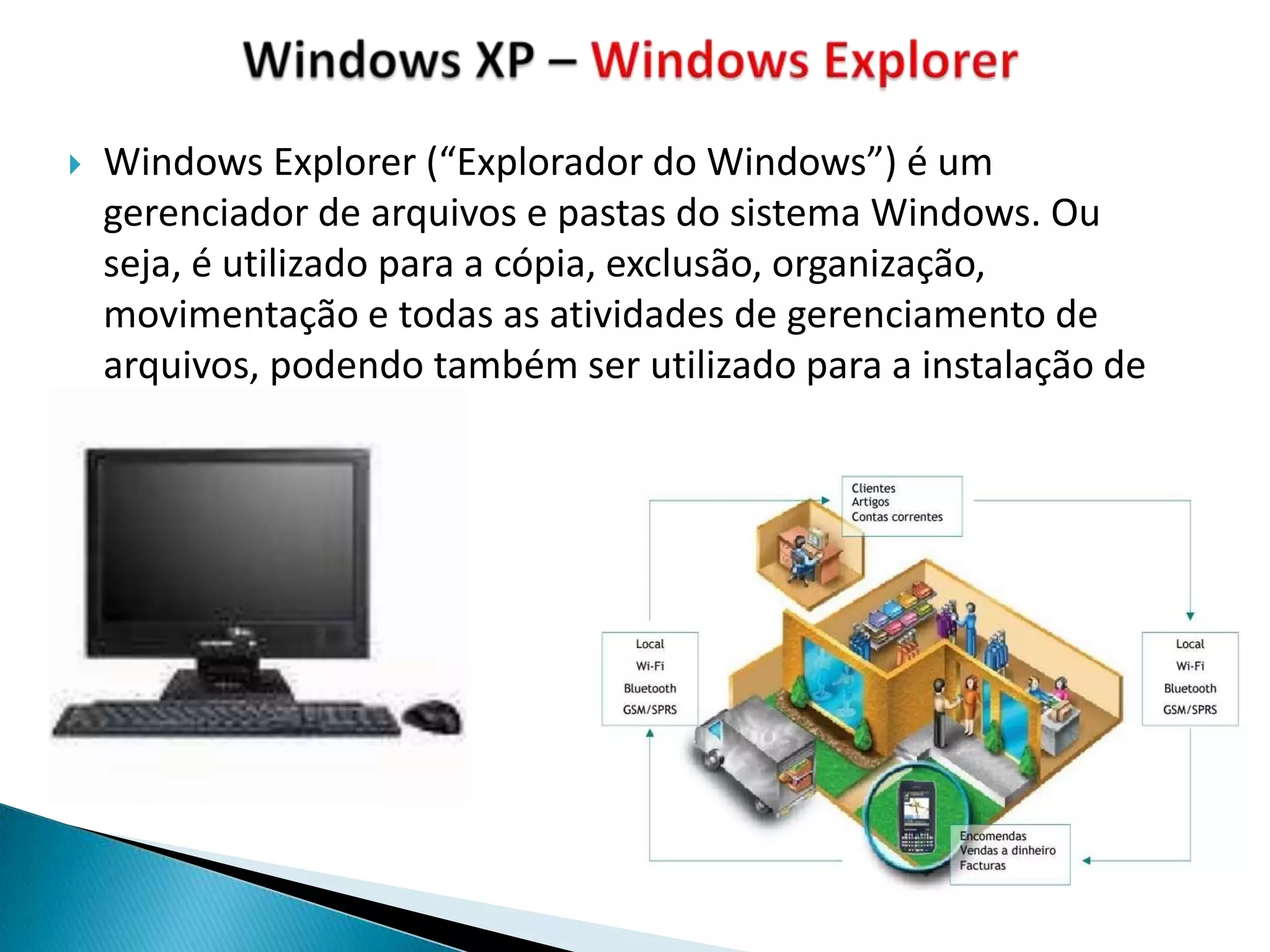    Windows Explorer (“Explorador do Windows”) é um
    gerenciador de arquivos e pastas do sistema Windows. Ou
    seja, é utilizado para a cópia, exclusão, organização,
    movimentação e todas as atividades de gerenciamento de
    arquivos, podendo também ser utilizado para a instalação de
 
