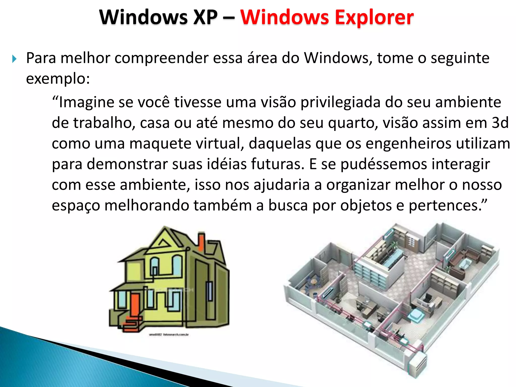 Windows XP – Windows Explorer
   Para melhor compreender essa área do Windows, tome o seguinte
    exemplo:
       “Imagine se você tivesse uma visão privilegiada do seu ambiente
       de trabalho, casa ou até mesmo do seu quarto, visão assim em 3d
       como uma maquete virtual, daquelas que os engenheiros utilizam
       para demonstrar suas idéias futuras. E se pudéssemos interagir
       com esse ambiente, isso nos ajudaria a organizar melhor o nosso
       espaço melhorando também a busca por objetos e pertences.”
 