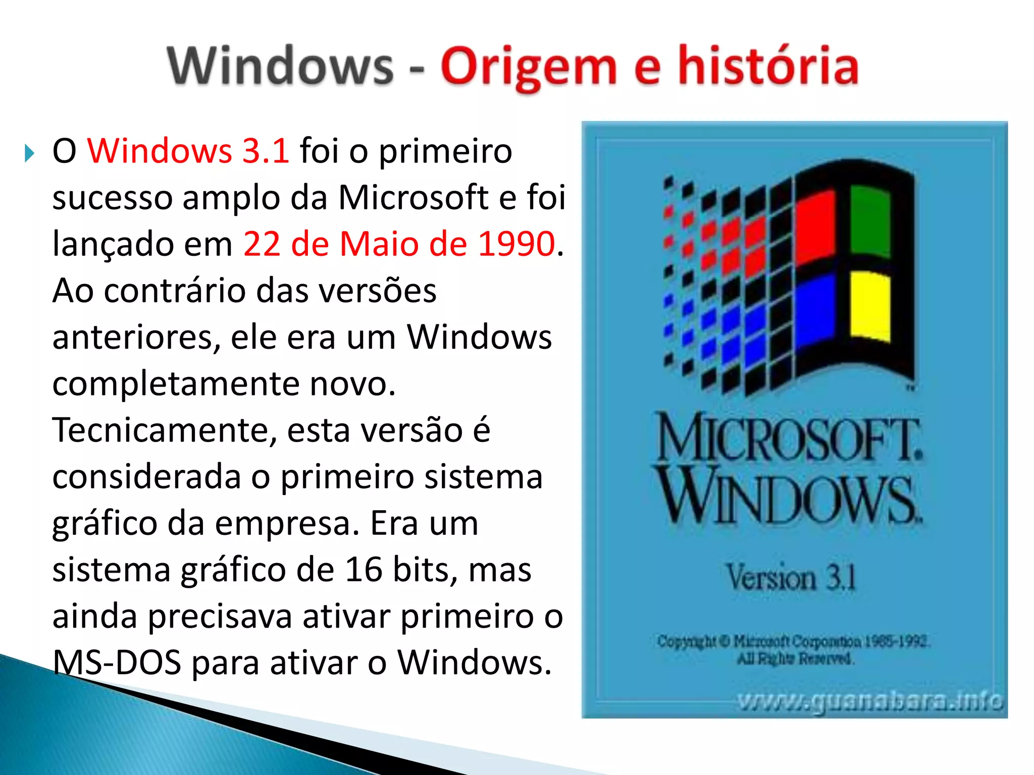    O Windows 3.1 foi o primeiro
    sucesso amplo da Microsoft e foi
    lançado em 22 de Maio de 1990.
    Ao contrário das versões
    anteriores, ele era um Windows
    completamente novo.
    Tecnicamente, esta versão é
    considerada o primeiro sistema
    gráfico da empresa. Era um
    sistema gráfico de 16 bits, mas
    ainda precisava ativar primeiro o
    MS-DOS para ativar o Windows.
 