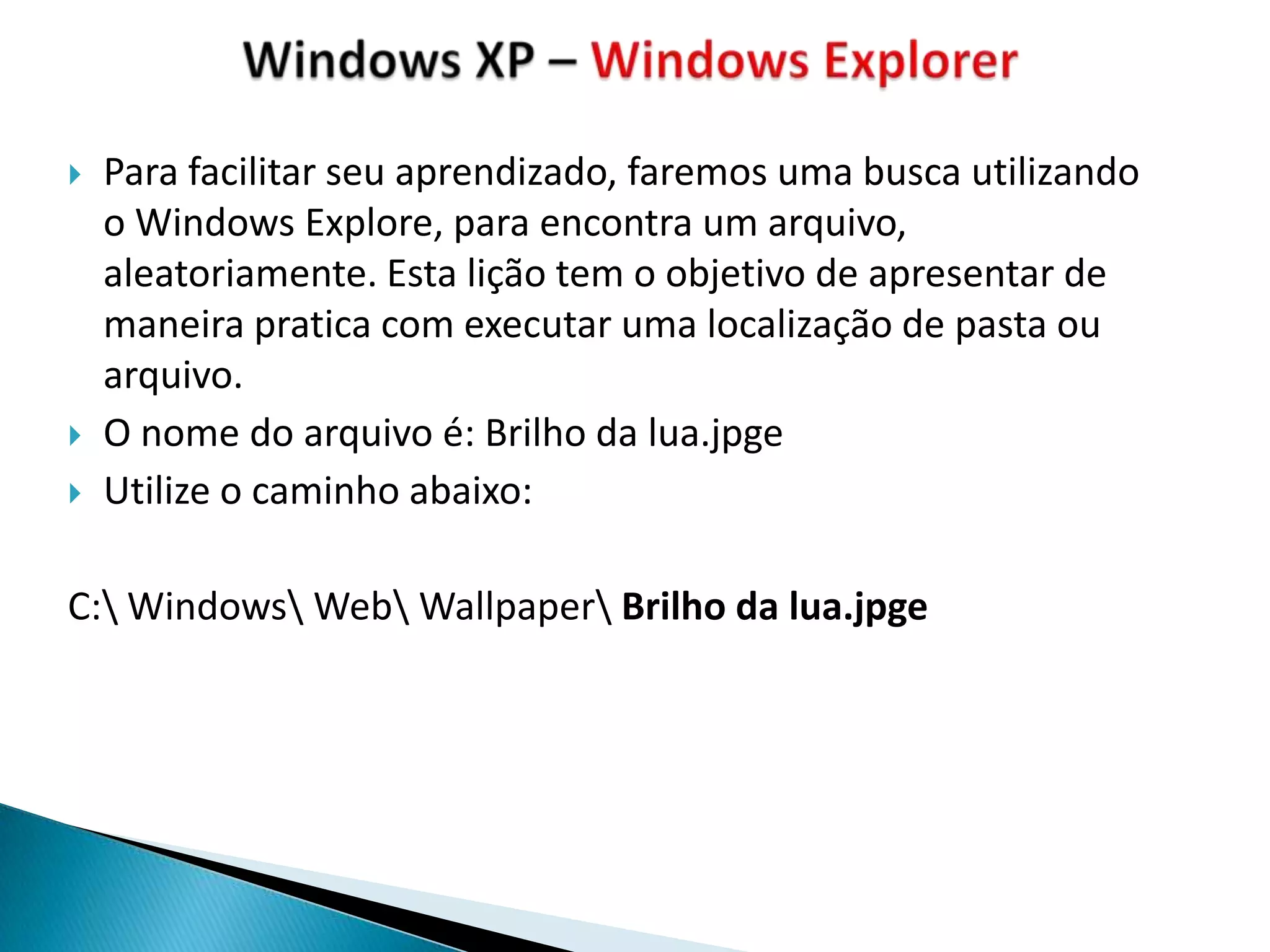    Para facilitar seu aprendizado, faremos uma busca utilizando
    o Windows Explore, para encontra um arquivo,
    aleatoriamente. Esta lição tem o objetivo de apresentar de
    maneira pratica com executar uma localização de pasta ou
    arquivo.
   O nome do arquivo é: Brilho da lua.jpge
   Utilize o caminho abaixo:

C: Windows Web Wallpaper Brilho da lua.jpge
 