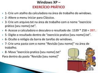  1- Crie um atalho da calculadora na área de trabalho do windows.
 2- Altere o menu iniciar para Clássico.

 3- Crie um arquivo.txt na área de trabalho com o nome “exercício
  prático [seu nome].txt”.
 4- Acesse a calculadora e descubra o resultado de: 1539 * 258 = 397..

 5- Digite o resultado dentro de “exercício pratico *seu nome+.txt”.

 6- Oculte o relógio da barra de tarefas do windows.

 7- Crie uma pasta com o nome “Revisão *seu nome+” na área de
  trabalho.
 8- Mova “exercício pratico *seu nome+.txt”

Para dentro da pasta “Revisão *seu nome+”
 