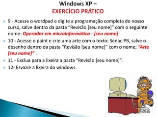    9 - Acesse o wordpad e digite a programação completa do nosso
    curso, salve dentro da pasta “Revisão *seu nome+” com o seguinte
    nome: Operador em microinformática - [seu nome]
   10 - Acesse o paint e crie uma arte com o texto: Senac PB, salve o
    desenho dentro da pasta “Revisão *seu nome+” com o nome; “Arte
    [seu nome]” .
   11 - Exclua para a lixeira a pasta “Revisão *seu nome+”.
   12- Esvazie a lixeira do windows.
 