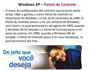    O menu de configurações dos sistemas operacionais existe
    desde 1984, e ganhou o nome Painel de Controle no
    lançamento do Windows 1.0 em 20 de novembro de 1985. O
    Painel de Controle passou a ser um utilitário do Windows,
    com ícones, no qual permaneceu até agosto de 1995, quando
    o Windows 95 foi lançado e o Painel de Controle passa a ser
    pasta do sistema. Em 2000, quando o Windows ME foi
    lançado, o Painel de Controle passa a ter uma introdução, na
    qual permanece até hoje.
 