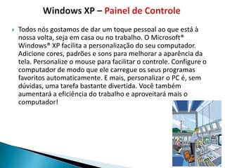    Todos nós gostamos de dar um toque pessoal ao que está à
    nossa volta, seja em casa ou no trabalho. O Microsoft®
    Windows® XP facilita a personalização do seu computador.
    Adicione cores, padrões e sons para melhorar a aparência da
    tela. Personalize o mouse para facilitar o controle. Configure o
    computador de modo que ele carregue os seus programas
    favoritos automaticamente. E mais, personalizar o PC é, sem
    dúvidas, uma tarefa bastante divertida. Você também
    aumentará a eficiência do trabalho e aproveitará mais o
    computador!
 