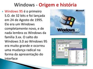    Windows 95 é o primeiro
    S.O. de 32 bits e foi lançada
    em 24 de Agosto de 1995.
    Ele era um Windows
    completamente novo, e de
    nada lembra os Windows da
    família 3.xx. O salto do
    Windows 3.0 ao Windows 95
    era muito grande e ocorreu
    uma mudança radical na
    forma da apresentação do
    interface
 