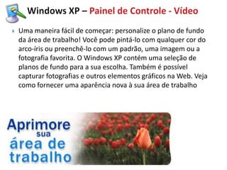    Uma maneira fácil de começar: personalize o plano de fundo
    da área de trabalho! Você pode pintá-lo com qualquer cor do
    arco-íris ou preenchê-lo com um padrão, uma imagem ou a
    fotografia favorita. O Windows XP contém uma seleção de
    planos de fundo para a sua escolha. Também é possível
    capturar fotografias e outros elementos gráficos na Web. Veja
    como fornecer uma aparência nova à sua área de trabalho
 