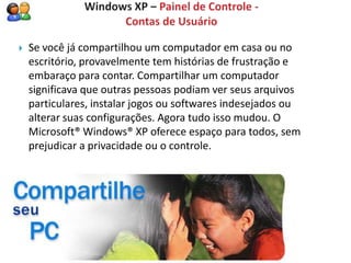    Se você já compartilhou um computador em casa ou no
    escritório, provavelmente tem histórias de frustração e
    embaraço para contar. Compartilhar um computador
    significava que outras pessoas podiam ver seus arquivos
    particulares, instalar jogos ou softwares indesejados ou
    alterar suas configurações. Agora tudo isso mudou. O
    Microsoft® Windows® XP oferece espaço para todos, sem
    prejudicar a privacidade ou o controle.
 