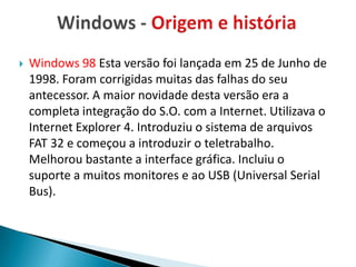    Windows 98 Esta versão foi lançada em 25 de Junho de
    1998. Foram corrigidas muitas das falhas do seu
    antecessor. A maior novidade desta versão era a
    completa integração do S.O. com a Internet. Utilizava o
    Internet Explorer 4. Introduziu o sistema de arquivos
    FAT 32 e começou a introduzir o teletrabalho.
    Melhorou bastante a interface gráfica. Incluiu o
    suporte a muitos monitores e ao USB (Universal Serial
    Bus).
 