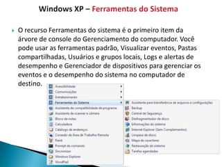    O recurso Ferramentas do sistema é o primeiro item da
    árvore de console do Gerenciamento do computador. Você
    pode usar as ferramentas padrão, Visualizar eventos, Pastas
    compartilhadas, Usuários e grupos locais, Logs e alertas de
    desempenho e Gerenciador de dispositivos para gerenciar os
    eventos e o desempenho do sistema no computador de
    destino.
 