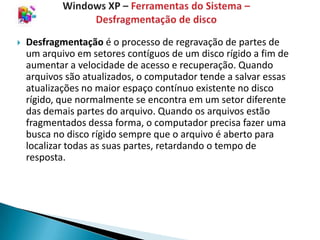    Desfragmentação é o processo de regravação de partes de
    um arquivo em setores contíguos de um disco rígido a fim de
    aumentar a velocidade de acesso e recuperação. Quando
    arquivos são atualizados, o computador tende a salvar essas
    atualizações no maior espaço contínuo existente no disco
    rígido, que normalmente se encontra em um setor diferente
    das demais partes do arquivo. Quando os arquivos estão
    fragmentados dessa forma, o computador precisa fazer uma
    busca no disco rígido sempre que o arquivo é aberto para
    localizar todas as suas partes, retardando o tempo de
    resposta.
 
