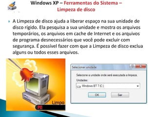    A Limpeza de disco ajuda a liberar espaço na sua unidade de
    disco rígido. Ela pesquisa a sua unidade e mostra os arquivos
    temporários, os arquivos em cache de Internet e os arquivos
    de programa desnecessários que você pode excluir com
    segurança. É possível fazer com que a Limpeza de disco exclua
    alguns ou todos esses arquivos.
 