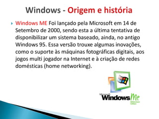    Windows ME Foi lançado pela Microsoft em 14 de
    Setembro de 2000, sendo esta a última tentativa de
    disponibilizar um sistema baseado, ainda, no antigo
    Windows 95. Essa versão trouxe algumas inovações,
    como o suporte às máquinas fotográficas digitais, aos
    jogos multi jogador na Internet e à criação de redes
    domésticas (home networking).
 