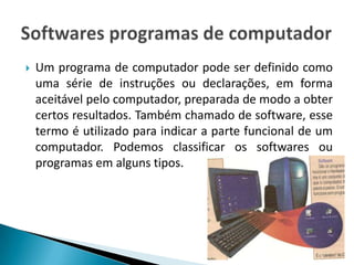    Um programa de computador pode ser definido como
    uma série de instruções ou declarações, em forma
    aceitável pelo computador, preparada de modo a obter
    certos resultados. Também chamado de software, esse
    termo é utilizado para indicar a parte funcional de um
    computador. Podemos classificar os softwares ou
    programas em alguns tipos.
 
