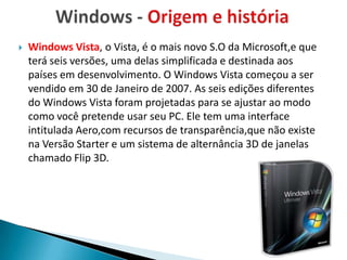    Windows Vista, o Vista, é o mais novo S.O da Microsoft,e que
    terá seis versões, uma delas simplificada e destinada aos
    países em desenvolvimento. O Windows Vista começou a ser
    vendido em 30 de Janeiro de 2007. As seis edições diferentes
    do Windows Vista foram projetadas para se ajustar ao modo
    como você pretende usar seu PC. Ele tem uma interface
    intitulada Aero,com recursos de transparência,que não existe
    na Versão Starter e um sistema de alternância 3D de janelas
    chamado Flip 3D.
 