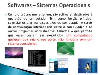    Como o próprio nome sugere, são softwares destinados à
    operação do computador. Tem como função principal
    controlar os diversos dispositivos do computador e servir
    de comunicação intermediária entre o computador e os
    outros programas normalmente utilizados, o que permite
    que esses possam ser executados. Um computador,
    qualquer que seja o seu porte, não funciona sem um
    sistema operacional.
 