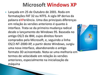    Lançada em 25 de Outubro de 2001. Roda em
    formatações FAT 32 ou NTFS. A sigla XP deriva da
    palavra eXPeriência. Uma das principais diferenças
    em relação às versões anteriores é quanto à
    interface. Trata-se da primeira mudança radical
    desde o lançamento do Windows 95. Baseada no
    antigo OS/2 da IBM, cujos direitos foram
    comprados pela Microsoft, e, seguindo a linha
    OS/2-NT-2000-XP, a partir deste Windows, surgiu
    uma nova interface, abandonando o antigo
    formato 3D acinzentado. Nota-se uma melhoria em
    termos de velocidade em relação às versões
    anteriores, especialmente na inicialização da
    máquina
 