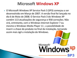    O Microsoft Windows XP Service Pack 3 (SP3) começou a ser
    desenvolvido em Março de 2007. A versão final foi lançada no
    dia 6 de Maio de 2008. O Service Pack 3 do Windows XP
    contém 113 atualizações de segurança e 958 correções. Não
    virá, entretanto, com o Windows Internet Explorer 7 ou
    mesmo o Windows Media Player 11 ; a possibilidade de
    inserir a chave do produto no final da instalação, tornando
    assim mais ágil a instalação do Windows.
 