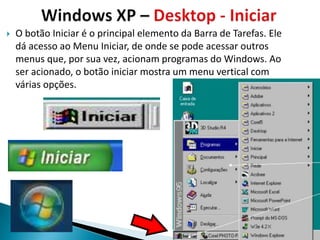    O botão Iniciar é o principal elemento da Barra de Tarefas. Ele
    dá acesso ao Menu Iniciar, de onde se pode acessar outros
    menus que, por sua vez, acionam programas do Windows. Ao
    ser acionado, o botão iniciar mostra um menu vertical com
    várias opções.
 