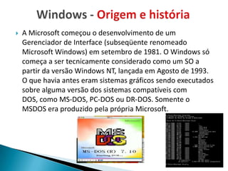    A Microsoft começou o desenvolvimento de um
    Gerenciador de Interface (subseqüente renomeado
    Microsoft Windows) em setembro de 1981. O Windows só
    começa a ser tecnicamente considerado como um SO a
    partir da versão Windows NT, lançada em Agosto de 1993.
    O que havia antes eram sistemas gráficos sendo executados
    sobre alguma versão dos sistemas compatíveis com
    DOS, como MS-DOS, PC-DOS ou DR-DOS. Somente o
    MSDOS era produzido pela própria Microsoft.
 