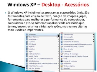    O Windows XP inclui muitos programas e acessórios úteis. São
    ferramentas para edição de texto, criação de imagens, jogos,
    ferramentas para melhorar a performance do computador,
    calculadora e etc. Se fôssemos analisar cada acessório que
    temos, encontraríamos várias aplicações, mas vamos citar as
    mais usadas e importantes.
 