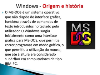    O MS-DOS é um sistema operativo
    que não dispõe de interface gráfica,
    funciona através de comandos de
    texto introduzidos no teclado pelo
    utilizador. O Windows surgiu
    inicialmente como uma interface
    gráfica para MS-DOS, que permitia
    correr programas em modo gráfico, o
    que permitiu a utilização do mouse,
    que até à altura era considerado
    supérfluo em computadores de tipo
    IBM-PC.
 