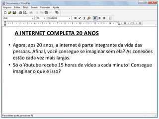 A INTERNET COMPLETA 20 ANOS
• Agora, aos 20 anos, a internet é parte integrante da vida das
  pessoas. Afinal, você consegue se imaginar sem ela? As conexões
  estão cada vez mais largas.
• Só o Youtube recebe 15 horas de vídeo a cada minuto! Consegue
  imaginar o que é isso?
 
