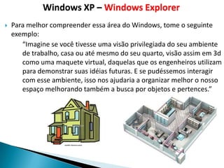 Windows XP – Windows Explorer
   Para melhor compreender essa área do Windows, tome o seguinte
    exemplo:
       “Imagine se você tivesse uma visão privilegiada do seu ambiente
       de trabalho, casa ou até mesmo do seu quarto, visão assim em 3d
       como uma maquete virtual, daquelas que os engenheiros utilizam
       para demonstrar suas idéias futuras. E se pudéssemos interagir
       com esse ambiente, isso nos ajudaria a organizar melhor o nosso
       espaço melhorando também a busca por objetos e pertences.”
 