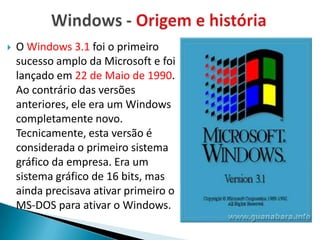    O Windows 3.1 foi o primeiro
    sucesso amplo da Microsoft e foi
    lançado em 22 de Maio de 1990.
    Ao contrário das versões
    anteriores, ele era um Windows
    completamente novo.
    Tecnicamente, esta versão é
    considerada o primeiro sistema
    gráfico da empresa. Era um
    sistema gráfico de 16 bits, mas
    ainda precisava ativar primeiro o
    MS-DOS para ativar o Windows.
 