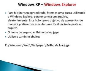    Para facilitar seu aprendizado, faremos uma busca utilizando
    o Windows Explore, para encontra um arquivo,
    aleatoriamente. Esta lição tem o objetivo de apresentar de
    maneira pratica com executar uma localização de pasta ou
    arquivo.
   O nome do arquivo é: Brilho da lua.jpge
   Utilize o caminho abaixo:

C: Windows Web Wallpaper Brilho da lua.jpge
 
