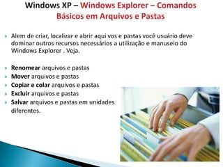    Alem de criar, localizar e abrir aqui vos e pastas você usuário deve
    dominar outros recursos necessários a utilização e manuseio do
    Windows Explorer . Veja.

   Renomear arquivos e pastas
   Mover arquivos e pastas
   Copiar e colar arquivos e pastas
   Excluir arquivos e pastas
   Salvar arquivos e pastas em unidades
    diferentes.
 