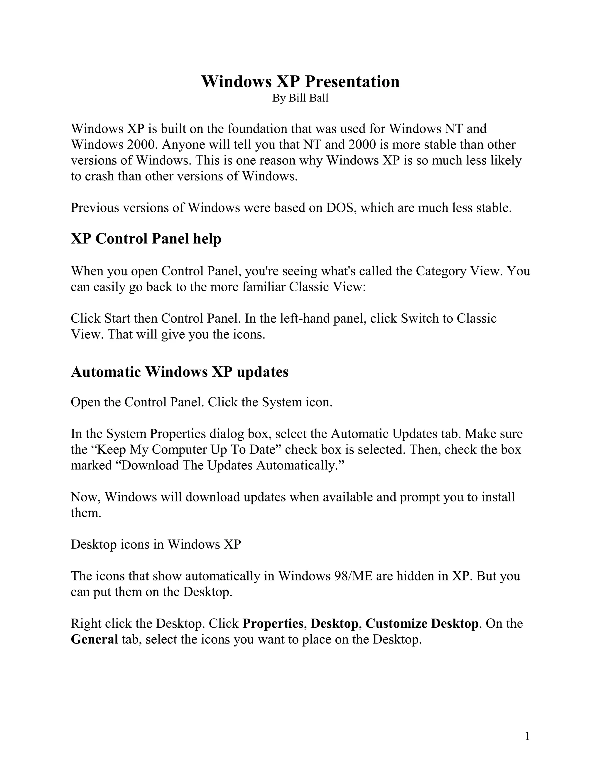 Windows XP Presentation
By Bill Ball

Windows XP is built on the foundation that was used for Windows NT and
Windows 2000. Anyone will tell you that NT and 2000 is more stable than other
versions of Windows. This is one reason why Windows XP is so much less likely
to crash than other versions of Windows.
Previous versions of Windows were based on DOS, which are much less stable.

XP Control Panel help
When you open Control Panel, you're seeing what's called the Category View. You
can easily go back to the more familiar Classic View:
Click Start then Control Panel. In the left-hand panel, click Switch to Classic
View. That will give you the icons.

Automatic Windows XP updates
Open the Control Panel. Click the System icon.
In the System Properties dialog box, select the Automatic Updates tab. Make sure
the “Keep My Computer Up To Date” check box is selected. Then, check the box
marked “Download The Updates Automatically.”
Now, Windows will download updates when available and prompt you to install
them.
Desktop icons in Windows XP
The icons that show automatically in Windows 98/ME are hidden in XP. But you
can put them on the Desktop.
Right click the Desktop. Click Properties, Desktop, Customize Desktop. On the
General tab, select the icons you want to place on the Desktop.

1

 