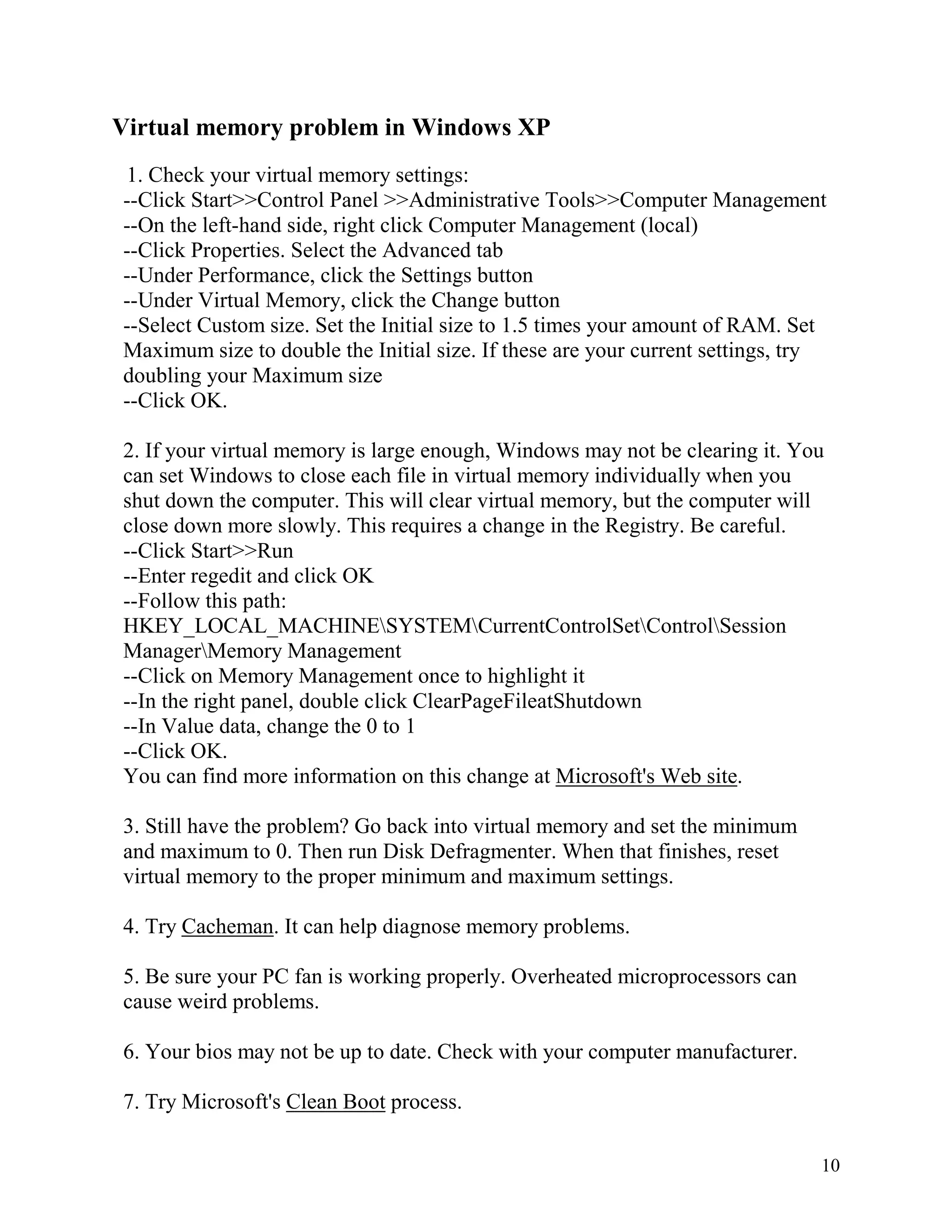 Virtual memory problem in Windows XP
1. Check your virtual memory settings:
--Click Start>>Control Panel >>Administrative Tools>>Computer Management
--On the left-hand side, right click Computer Management (local)
--Click Properties. Select the Advanced tab
--Under Performance, click the Settings button
--Under Virtual Memory, click the Change button
--Select Custom size. Set the Initial size to 1.5 times your amount of RAM. Set
Maximum size to double the Initial size. If these are your current settings, try
doubling your Maximum size
--Click OK.
2. If your virtual memory is large enough, Windows may not be clearing it. You
can set Windows to close each file in virtual memory individually when you
shut down the computer. This will clear virtual memory, but the computer will
close down more slowly. This requires a change in the Registry. Be careful.
--Click Start>>Run
--Enter regedit and click OK
--Follow this path:
HKEY_LOCAL_MACHINESYSTEMCurrentControlSetControlSession
ManagerMemory Management
--Click on Memory Management once to highlight it
--In the right panel, double click ClearPageFileatShutdown
--In Value data, change the 0 to 1
--Click OK.
You can find more information on this change at Microsoft's Web site.
3. Still have the problem? Go back into virtual memory and set the minimum
and maximum to 0. Then run Disk Defragmenter. When that finishes, reset
virtual memory to the proper minimum and maximum settings.
4. Try Cacheman. It can help diagnose memory problems.
5. Be sure your PC fan is working properly. Overheated microprocessors can
cause weird problems.
6. Your bios may not be up to date. Check with your computer manufacturer.
7. Try Microsoft's Clean Boot process.
10

 