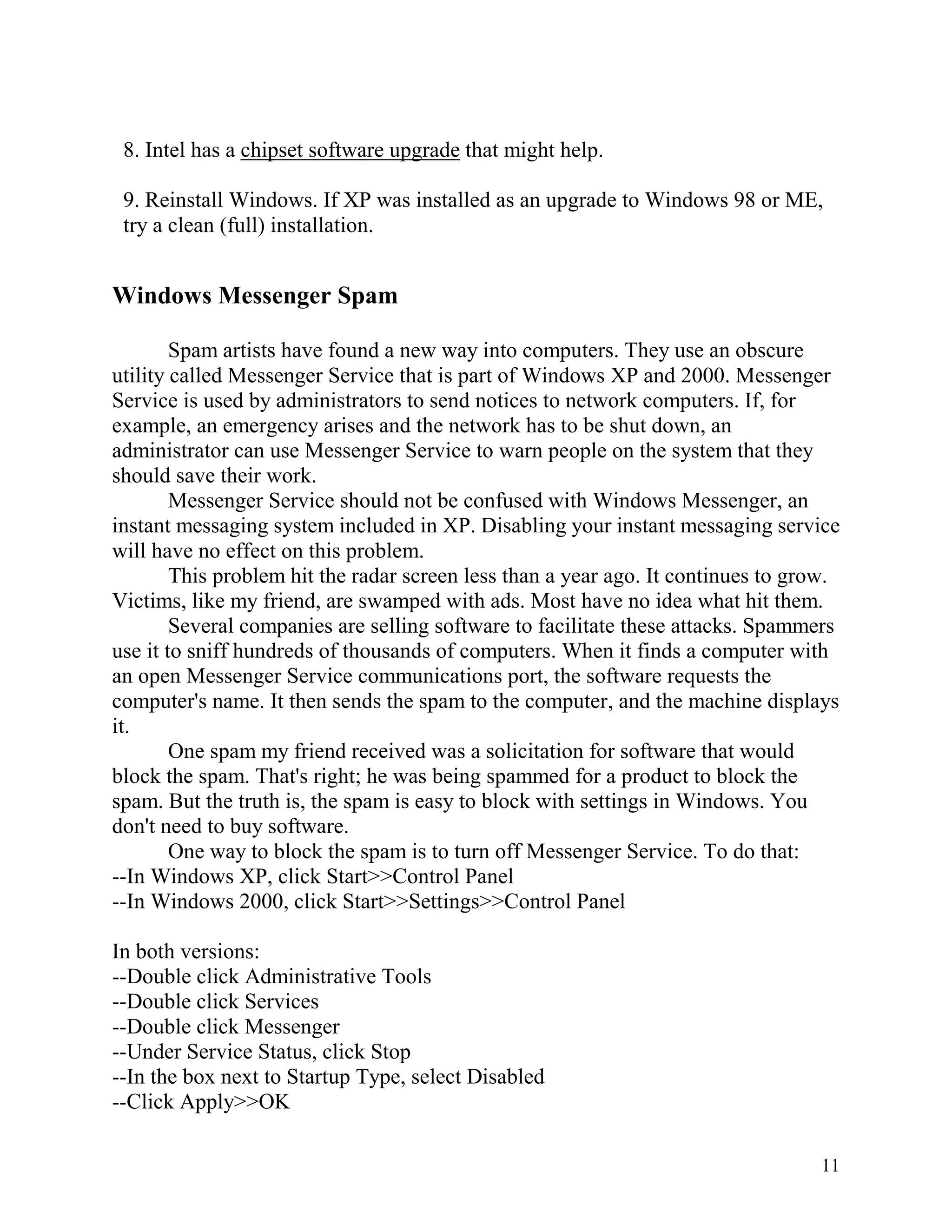 8. Intel has a chipset software upgrade that might help.
9. Reinstall Windows. If XP was installed as an upgrade to Windows 98 or ME,
try a clean (full) installation.

Windows Messenger Spam
Spam artists have found a new way into computers. They use an obscure
utility called Messenger Service that is part of Windows XP and 2000. Messenger
Service is used by administrators to send notices to network computers. If, for
example, an emergency arises and the network has to be shut down, an
administrator can use Messenger Service to warn people on the system that they
should save their work.
Messenger Service should not be confused with Windows Messenger, an
instant messaging system included in XP. Disabling your instant messaging service
will have no effect on this problem.
This problem hit the radar screen less than a year ago. It continues to grow.
Victims, like my friend, are swamped with ads. Most have no idea what hit them.
Several companies are selling software to facilitate these attacks. Spammers
use it to sniff hundreds of thousands of computers. When it finds a computer with
an open Messenger Service communications port, the software requests the
computer's name. It then sends the spam to the computer, and the machine displays
it.
One spam my friend received was a solicitation for software that would
block the spam. That's right; he was being spammed for a product to block the
spam. But the truth is, the spam is easy to block with settings in Windows. You
don't need to buy software.
One way to block the spam is to turn off Messenger Service. To do that:
--In Windows XP, click Start>>Control Panel
--In Windows 2000, click Start>>Settings>>Control Panel
In both versions:
--Double click Administrative Tools
--Double click Services
--Double click Messenger
--Under Service Status, click Stop
--In the box next to Startup Type, select Disabled
--Click Apply>>OK
11

 