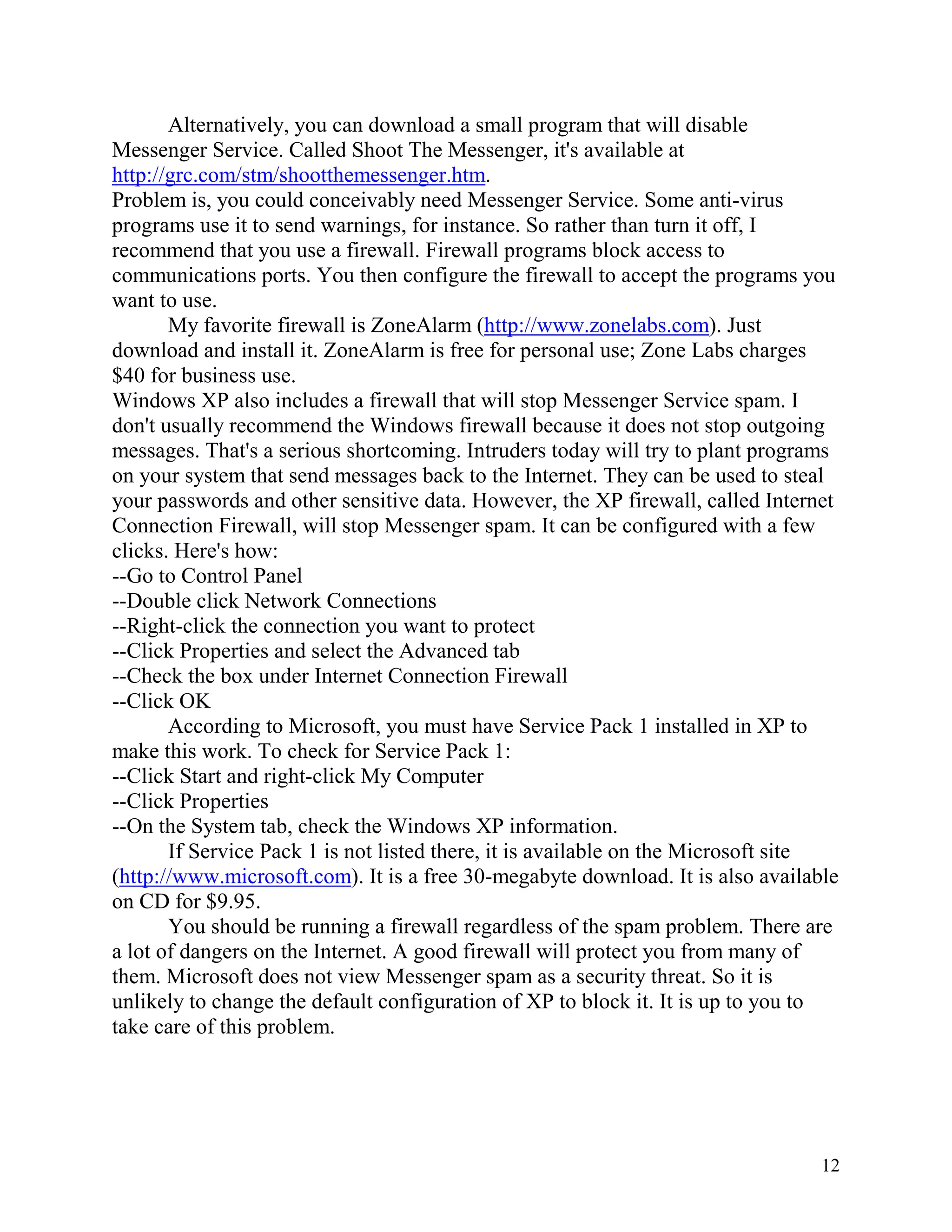 Alternatively, you can download a small program that will disable
Messenger Service. Called Shoot The Messenger, it's available at
http://grc.com/stm/shootthemessenger.htm.
Problem is, you could conceivably need Messenger Service. Some anti-virus
programs use it to send warnings, for instance. So rather than turn it off, I
recommend that you use a firewall. Firewall programs block access to
communications ports. You then configure the firewall to accept the programs you
want to use.
My favorite firewall is ZoneAlarm (http://www.zonelabs.com). Just
download and install it. ZoneAlarm is free for personal use; Zone Labs charges
$40 for business use.
Windows XP also includes a firewall that will stop Messenger Service spam. I
don't usually recommend the Windows firewall because it does not stop outgoing
messages. That's a serious shortcoming. Intruders today will try to plant programs
on your system that send messages back to the Internet. They can be used to steal
your passwords and other sensitive data. However, the XP firewall, called Internet
Connection Firewall, will stop Messenger spam. It can be configured with a few
clicks. Here's how:
--Go to Control Panel
--Double click Network Connections
--Right-click the connection you want to protect
--Click Properties and select the Advanced tab
--Check the box under Internet Connection Firewall
--Click OK
According to Microsoft, you must have Service Pack 1 installed in XP to
make this work. To check for Service Pack 1:
--Click Start and right-click My Computer
--Click Properties
--On the System tab, check the Windows XP information.
If Service Pack 1 is not listed there, it is available on the Microsoft site
(http://www.microsoft.com). It is a free 30-megabyte download. It is also available
on CD for $9.95.
You should be running a firewall regardless of the spam problem. There are
a lot of dangers on the Internet. A good firewall will protect you from many of
them. Microsoft does not view Messenger spam as a security threat. So it is
unlikely to change the default configuration of XP to block it. It is up to you to
take care of this problem.

12

 