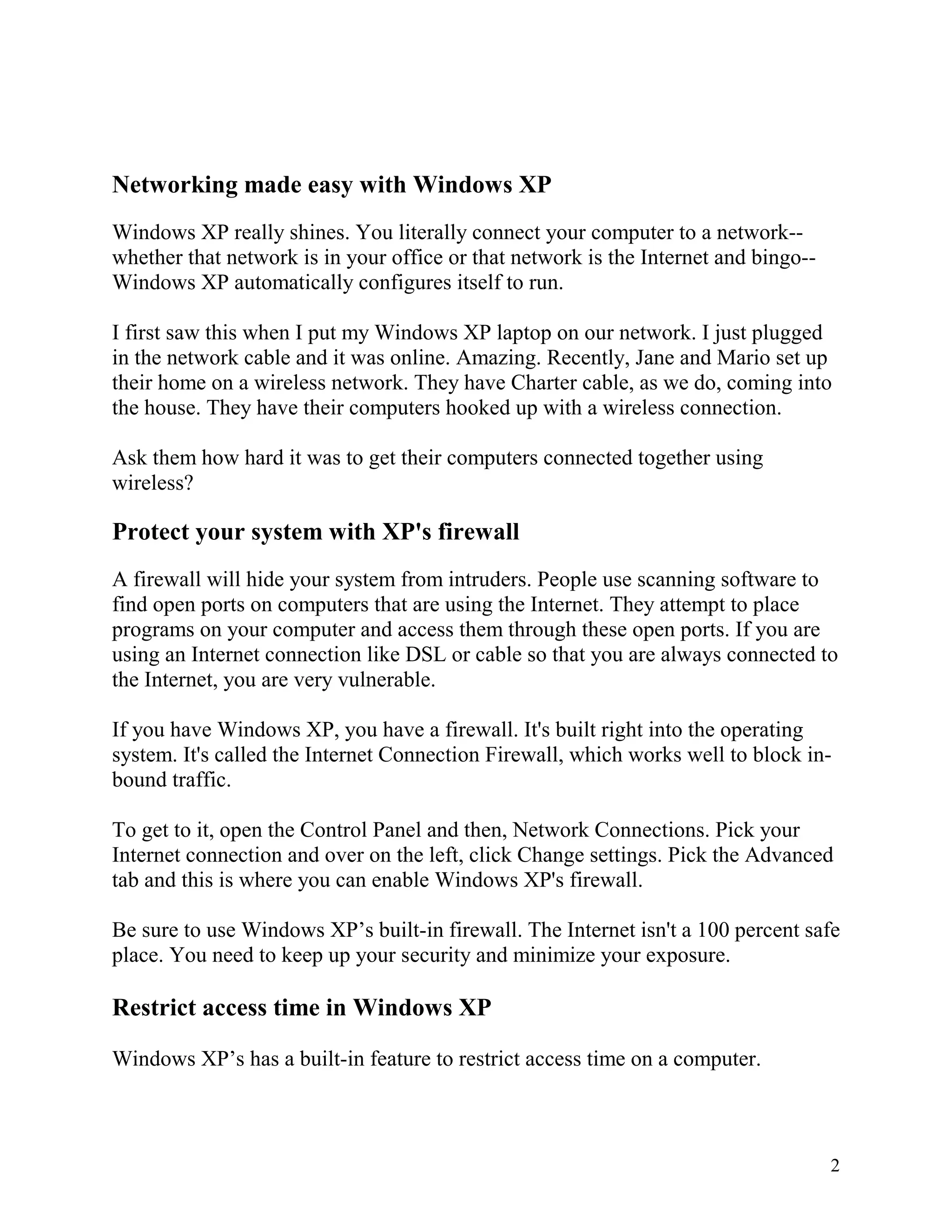Networking made easy with Windows XP
Windows XP really shines. You literally connect your computer to a network-whether that network is in your office or that network is the Internet and bingo-Windows XP automatically configures itself to run.
I first saw this when I put my Windows XP laptop on our network. I just plugged
in the network cable and it was online. Amazing. Recently, Jane and Mario set up
their home on a wireless network. They have Charter cable, as we do, coming into
the house. They have their computers hooked up with a wireless connection.
Ask them how hard it was to get their computers connected together using
wireless?

Protect your system with XP's firewall
A firewall will hide your system from intruders. People use scanning software to
find open ports on computers that are using the Internet. They attempt to place
programs on your computer and access them through these open ports. If you are
using an Internet connection like DSL or cable so that you are always connected to
the Internet, you are very vulnerable.
If you have Windows XP, you have a firewall. It's built right into the operating
system. It's called the Internet Connection Firewall, which works well to block inbound traffic.
To get to it, open the Control Panel and then, Network Connections. Pick your
Internet connection and over on the left, click Change settings. Pick the Advanced
tab and this is where you can enable Windows XP's firewall.
Be sure to use Windows XP’s built-in firewall. The Internet isn't a 100 percent safe
place. You need to keep up your security and minimize your exposure.

Restrict access time in Windows XP
Windows XP’s has a built-in feature to restrict access time on a computer.

2

 