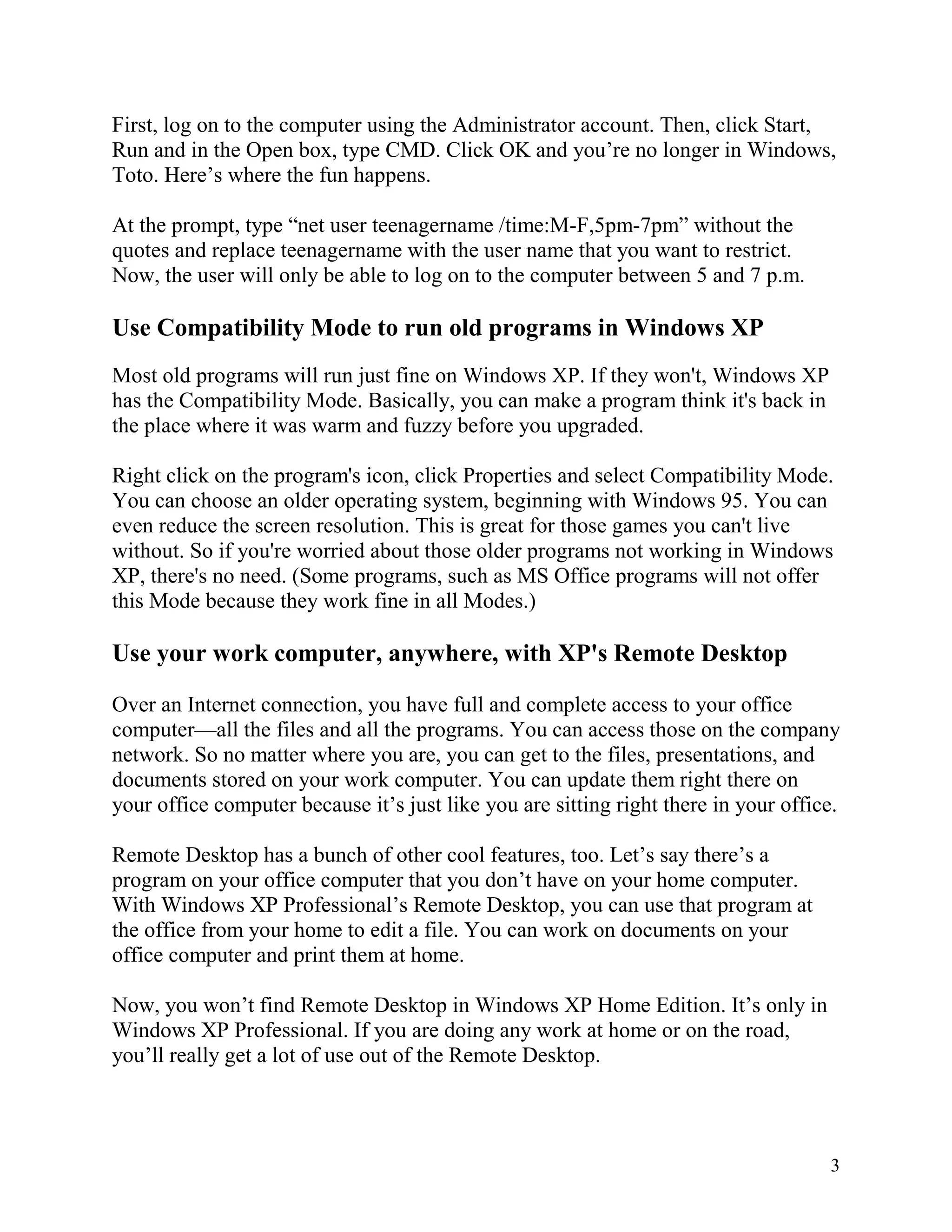 First, log on to the computer using the Administrator account. Then, click Start,
Run and in the Open box, type CMD. Click OK and you’re no longer in Windows,
Toto. Here’s where the fun happens.
At the prompt, type “net user teenagername /time:M-F,5pm-7pm” without the
quotes and replace teenagername with the user name that you want to restrict.
Now, the user will only be able to log on to the computer between 5 and 7 p.m.

Use Compatibility Mode to run old programs in Windows XP
Most old programs will run just fine on Windows XP. If they won't, Windows XP
has the Compatibility Mode. Basically, you can make a program think it's back in
the place where it was warm and fuzzy before you upgraded.
Right click on the program's icon, click Properties and select Compatibility Mode.
You can choose an older operating system, beginning with Windows 95. You can
even reduce the screen resolution. This is great for those games you can't live
without. So if you're worried about those older programs not working in Windows
XP, there's no need. (Some programs, such as MS Office programs will not offer
this Mode because they work fine in all Modes.)

Use your work computer, anywhere, with XP's Remote Desktop
Over an Internet connection, you have full and complete access to your office
computer—all the files and all the programs. You can access those on the company
network. So no matter where you are, you can get to the files, presentations, and
documents stored on your work computer. You can update them right there on
your office computer because it’s just like you are sitting right there in your office.
Remote Desktop has a bunch of other cool features, too. Let’s say there’s a
program on your office computer that you don’t have on your home computer.
With Windows XP Professional’s Remote Desktop, you can use that program at
the office from your home to edit a file. You can work on documents on your
office computer and print them at home.
Now, you won’t find Remote Desktop in Windows XP Home Edition. It’s only in
Windows XP Professional. If you are doing any work at home or on the road,
you’ll really get a lot of use out of the Remote Desktop.

3

 