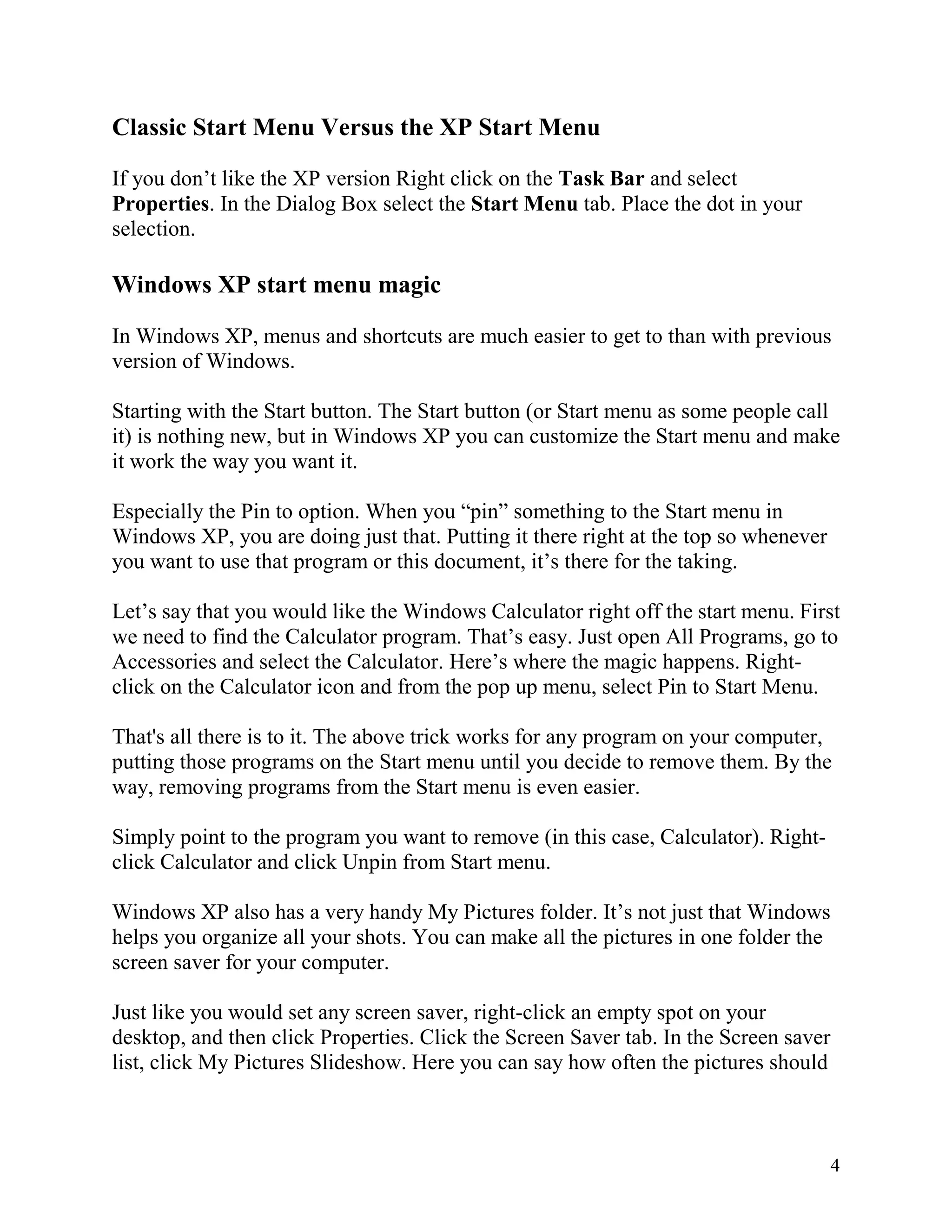 Classic Start Menu Versus the XP Start Menu
If you don’t like the XP version Right click on the Task Bar and select
Properties. In the Dialog Box select the Start Menu tab. Place the dot in your
selection.

Windows XP start menu magic
In Windows XP, menus and shortcuts are much easier to get to than with previous
version of Windows.
Starting with the Start button. The Start button (or Start menu as some people call
it) is nothing new, but in Windows XP you can customize the Start menu and make
it work the way you want it.
Especially the Pin to option. When you “pin” something to the Start menu in
Windows XP, you are doing just that. Putting it there right at the top so whenever
you want to use that program or this document, it’s there for the taking.
Let’s say that you would like the Windows Calculator right off the start menu. First
we need to find the Calculator program. That’s easy. Just open All Programs, go to
Accessories and select the Calculator. Here’s where the magic happens. Rightclick on the Calculator icon and from the pop up menu, select Pin to Start Menu.
That's all there is to it. The above trick works for any program on your computer,
putting those programs on the Start menu until you decide to remove them. By the
way, removing programs from the Start menu is even easier.
Simply point to the program you want to remove (in this case, Calculator). Rightclick Calculator and click Unpin from Start menu.
Windows XP also has a very handy My Pictures folder. It’s not just that Windows
helps you organize all your shots. You can make all the pictures in one folder the
screen saver for your computer.
Just like you would set any screen saver, right-click an empty spot on your
desktop, and then click Properties. Click the Screen Saver tab. In the Screen saver
list, click My Pictures Slideshow. Here you can say how often the pictures should

4

 