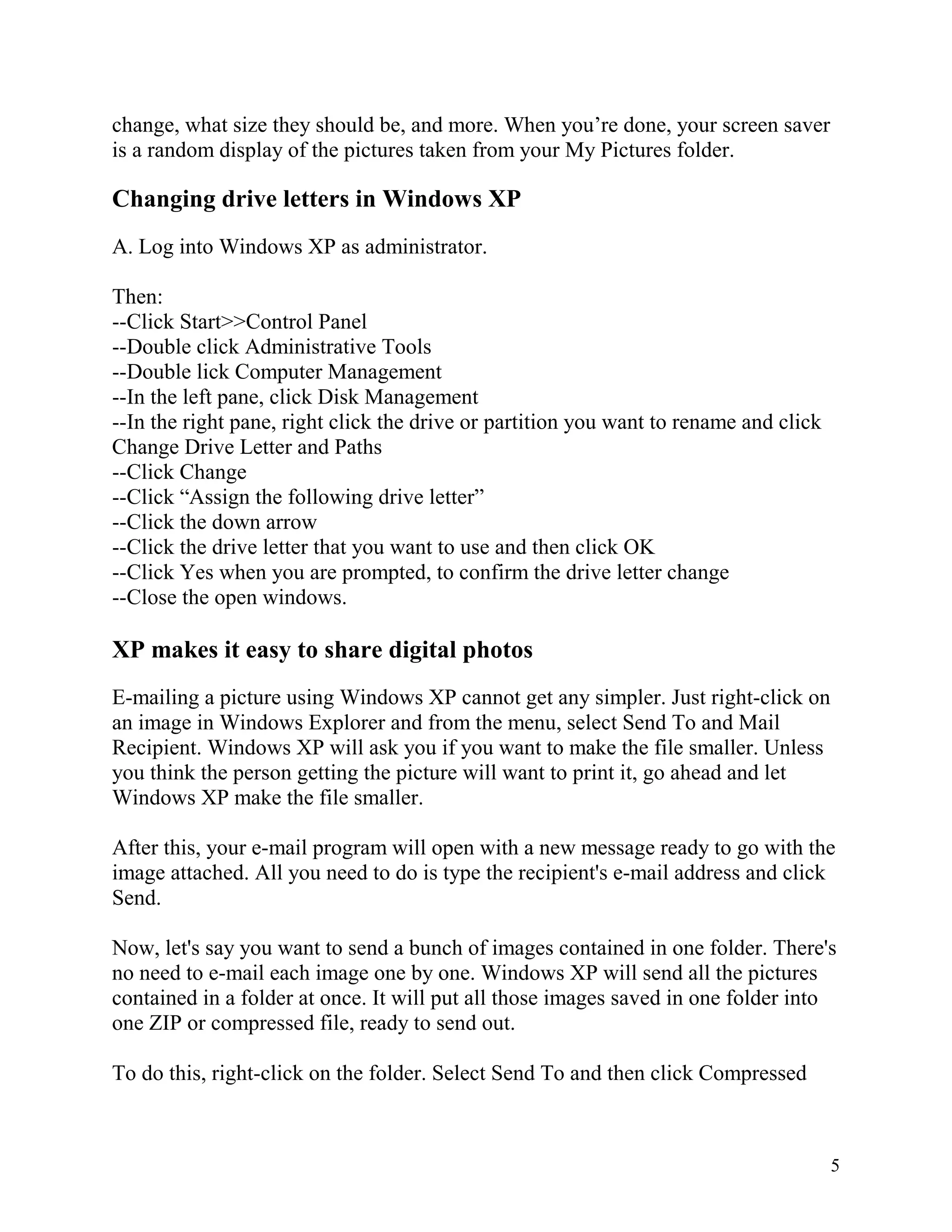 change, what size they should be, and more. When you’re done, your screen saver
is a random display of the pictures taken from your My Pictures folder.

Changing drive letters in Windows XP
A. Log into Windows XP as administrator.
Then:
--Click Start>>Control Panel
--Double click Administrative Tools
--Double lick Computer Management
--In the left pane, click Disk Management
--In the right pane, right click the drive or partition you want to rename and click
Change Drive Letter and Paths
--Click Change
--Click “Assign the following drive letter”
--Click the down arrow
--Click the drive letter that you want to use and then click OK
--Click Yes when you are prompted, to confirm the drive letter change
--Close the open windows.

XP makes it easy to share digital photos
E-mailing a picture using Windows XP cannot get any simpler. Just right-click on
an image in Windows Explorer and from the menu, select Send To and Mail
Recipient. Windows XP will ask you if you want to make the file smaller. Unless
you think the person getting the picture will want to print it, go ahead and let
Windows XP make the file smaller.
After this, your e-mail program will open with a new message ready to go with the
image attached. All you need to do is type the recipient's e-mail address and click
Send.
Now, let's say you want to send a bunch of images contained in one folder. There's
no need to e-mail each image one by one. Windows XP will send all the pictures
contained in a folder at once. It will put all those images saved in one folder into
one ZIP or compressed file, ready to send out.
To do this, right-click on the folder. Select Send To and then click Compressed

5

 