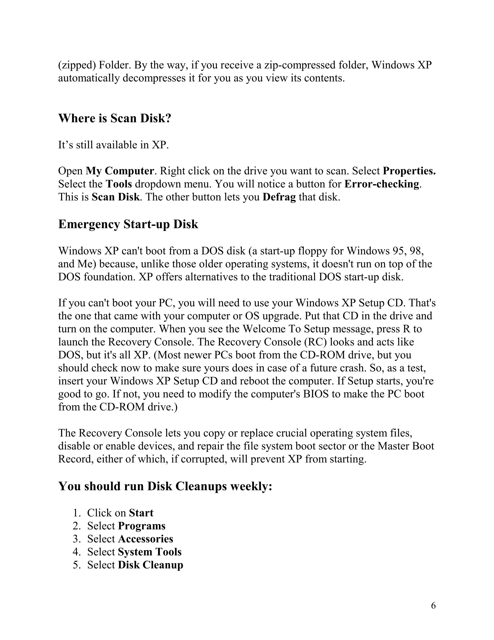 (zipped) Folder. By the way, if you receive a zip-compressed folder, Windows XP
automatically decompresses it for you as you view its contents.

Where is Scan Disk?
It’s still available in XP.
Open My Computer. Right click on the drive you want to scan. Select Properties.
Select the Tools dropdown menu. You will notice a button for Error-checking.
This is Scan Disk. The other button lets you Defrag that disk.

Emergency Start-up Disk
Windows XP can't boot from a DOS disk (a start-up floppy for Windows 95, 98,
and Me) because, unlike those older operating systems, it doesn't run on top of the
DOS foundation. XP offers alternatives to the traditional DOS start-up disk.
If you can't boot your PC, you will need to use your Windows XP Setup CD. That's
the one that came with your computer or OS upgrade. Put that CD in the drive and
turn on the computer. When you see the Welcome To Setup message, press R to
launch the Recovery Console. The Recovery Console (RC) looks and acts like
DOS, but it's all XP. (Most newer PCs boot from the CD-ROM drive, but you
should check now to make sure yours does in case of a future crash. So, as a test,
insert your Windows XP Setup CD and reboot the computer. If Setup starts, you're
good to go. If not, you need to modify the computer's BIOS to make the PC boot
from the CD-ROM drive.)
The Recovery Console lets you copy or replace crucial operating system files,
disable or enable devices, and repair the file system boot sector or the Master Boot
Record, either of which, if corrupted, will prevent XP from starting.

You should run Disk Cleanups weekly:
1.
2.
3.
4.
5.

Click on Start
Select Programs
Select Accessories
Select System Tools
Select Disk Cleanup

6

 