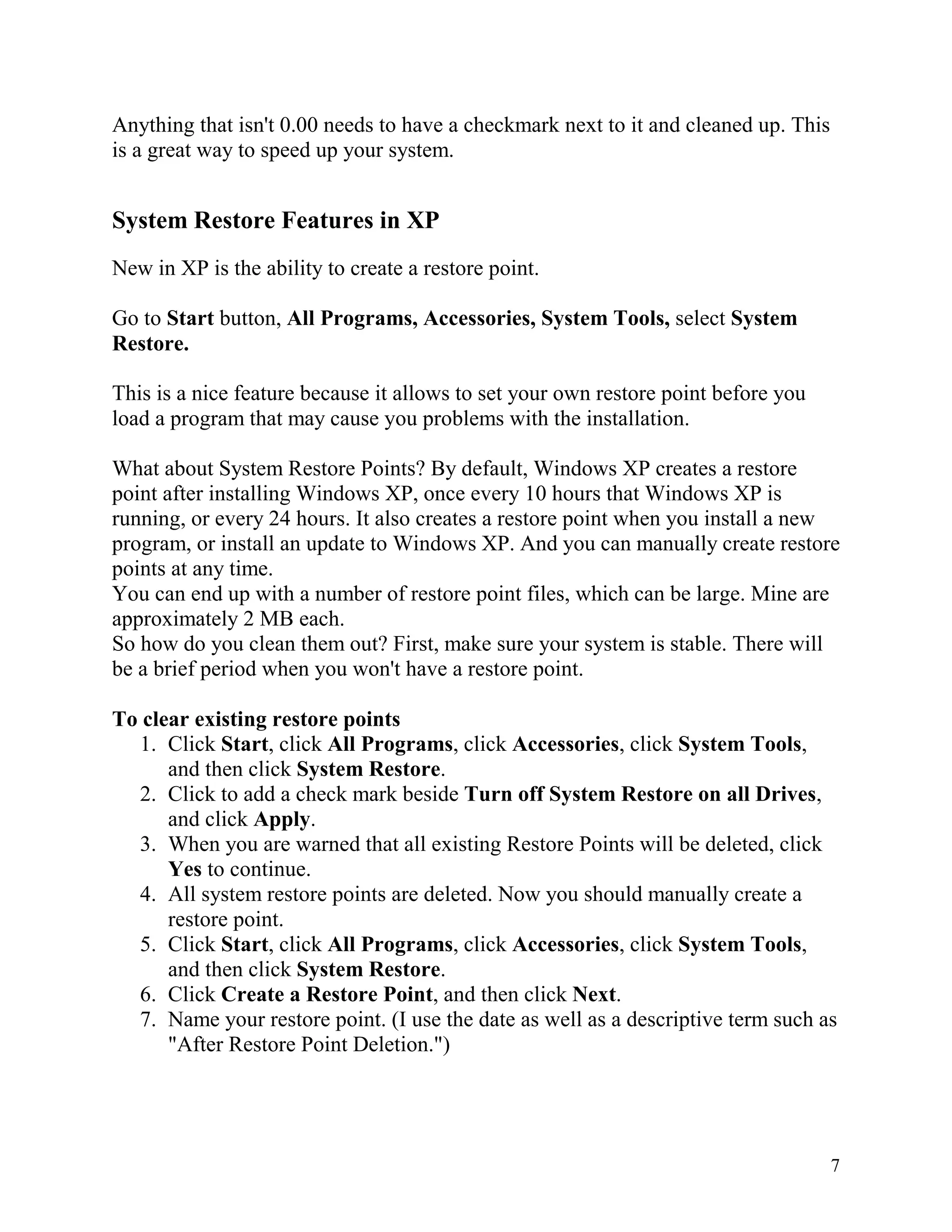 Anything that isn't 0.00 needs to have a checkmark next to it and cleaned up. This
is a great way to speed up your system.

System Restore Features in XP
New in XP is the ability to create a restore point.
Go to Start button, All Programs, Accessories, System Tools, select System
Restore.
This is a nice feature because it allows to set your own restore point before you
load a program that may cause you problems with the installation.
What about System Restore Points? By default, Windows XP creates a restore
point after installing Windows XP, once every 10 hours that Windows XP is
running, or every 24 hours. It also creates a restore point when you install a new
program, or install an update to Windows XP. And you can manually create restore
points at any time.
You can end up with a number of restore point files, which can be large. Mine are
approximately 2 MB each.
So how do you clean them out? First, make sure your system is stable. There will
be a brief period when you won't have a restore point.
To clear existing restore points
1. Click Start, click All Programs, click Accessories, click System Tools,
and then click System Restore.
2. Click to add a check mark beside Turn off System Restore on all Drives,
and click Apply.
3. When you are warned that all existing Restore Points will be deleted, click
Yes to continue.
4. All system restore points are deleted. Now you should manually create a
restore point.
5. Click Start, click All Programs, click Accessories, click System Tools,
and then click System Restore.
6. Click Create a Restore Point, and then click Next.
7. Name your restore point. (I use the date as well as a descriptive term such as
"After Restore Point Deletion.")

7

 