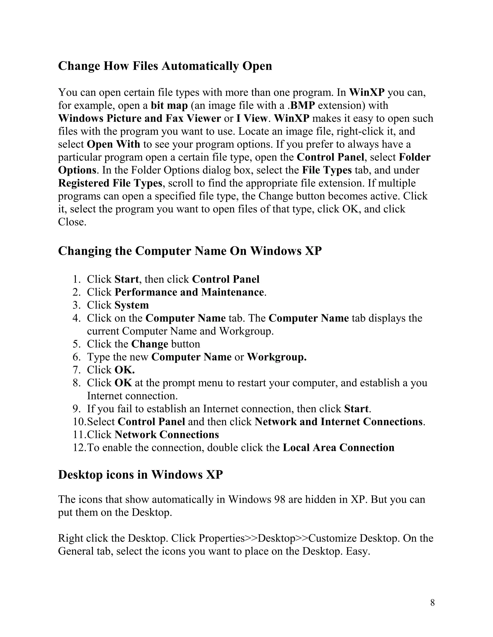 Change How Files Automatically Open
You can open certain file types with more than one program. In WinXP you can,
for example, open a bit map (an image file with a .BMP extension) with
Windows Picture and Fax Viewer or I View. WinXP makes it easy to open such
files with the program you want to use. Locate an image file, right-click it, and
select Open With to see your program options. If you prefer to always have a
particular program open a certain file type, open the Control Panel, select Folder
Options. In the Folder Options dialog box, select the File Types tab, and under
Registered File Types, scroll to find the appropriate file extension. If multiple
programs can open a specified file type, the Change button becomes active. Click
it, select the program you want to open files of that type, click OK, and click
Close.

Changing the Computer Name On Windows XP
1.
2.
3.
4.

Click Start, then click Control Panel
Click Performance and Maintenance.
Click System
Click on the Computer Name tab. The Computer Name tab displays the
current Computer Name and Workgroup.
5. Click the Change button
6. Type the new Computer Name or Workgroup.
7. Click OK.
8. Click OK at the prompt menu to restart your computer, and establish a you
Internet connection.
9. If you fail to establish an Internet connection, then click Start.
10.Select Control Panel and then click Network and Internet Connections.
11.Click Network Connections
12.To enable the connection, double click the Local Area Connection

Desktop icons in Windows XP
The icons that show automatically in Windows 98 are hidden in XP. But you can
put them on the Desktop.
Right click the Desktop. Click Properties>>Desktop>>Customize Desktop. On the
General tab, select the icons you want to place on the Desktop. Easy.

8

 