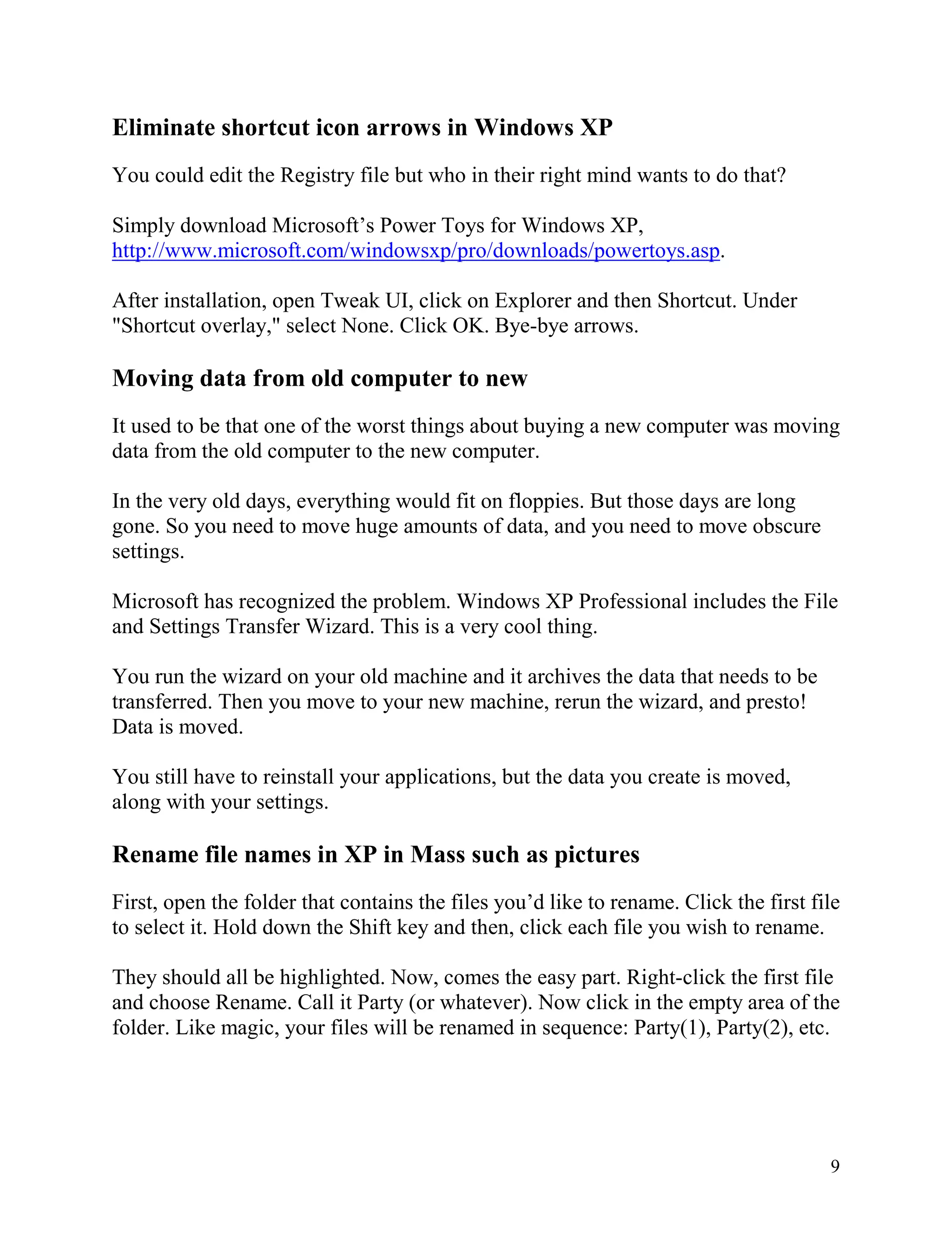 Eliminate shortcut icon arrows in Windows XP
You could edit the Registry file but who in their right mind wants to do that?
Simply download Microsoft’s Power Toys for Windows XP,
http://www.microsoft.com/windowsxp/pro/downloads/powertoys.asp.
After installation, open Tweak UI, click on Explorer and then Shortcut. Under
"Shortcut overlay," select None. Click OK. Bye-bye arrows.

Moving data from old computer to new
It used to be that one of the worst things about buying a new computer was moving
data from the old computer to the new computer.
In the very old days, everything would fit on floppies. But those days are long
gone. So you need to move huge amounts of data, and you need to move obscure
settings.
Microsoft has recognized the problem. Windows XP Professional includes the File
and Settings Transfer Wizard. This is a very cool thing.
You run the wizard on your old machine and it archives the data that needs to be
transferred. Then you move to your new machine, rerun the wizard, and presto!
Data is moved.
You still have to reinstall your applications, but the data you create is moved,
along with your settings.

Rename file names in XP in Mass such as pictures
First, open the folder that contains the files you’d like to rename. Click the first file
to select it. Hold down the Shift key and then, click each file you wish to rename.
They should all be highlighted. Now, comes the easy part. Right-click the first file
and choose Rename. Call it Party (or whatever). Now click in the empty area of the
folder. Like magic, your files will be renamed in sequence: Party(1), Party(2), etc.

9

 