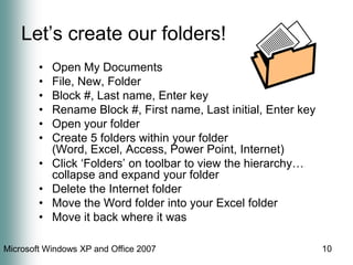 10Let’s create our folders!Open My DocumentsFile, New, FolderBlock #, Last name, Enter keyRename Block #, First name, Last initial, Enter keyOpen your folderCreate 5 folders within your folder (Word, Excel, Access, Power Point, Internet)Click ‘Folders’ on toolbar to view the hierarchy… collapse and expand your folderDelete the Internet folderMove the Word folder into your Excel folderMove it back where it was