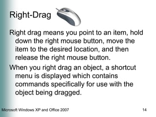 14Right-DragRight drag means you point to an item, hold down the right mouse button, move the item to the desired location, and then release the right mouse button.  When you right drag an object, a shortcut menu is displayed which contains commands specifically for use with the object being dragged.