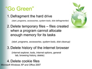 “Go Green”Defragment the hard drive(start, programs, accessories, system tools, disk defragmenter)Delete temporary files – files created when a program cannot allocate enough memory for its tasks(start, programs, accessories, system tools, disk cleanup)Delete history of the internet browser(internet explorer, tools, internet options, general tab, browsing history, delete)Delete cookie files