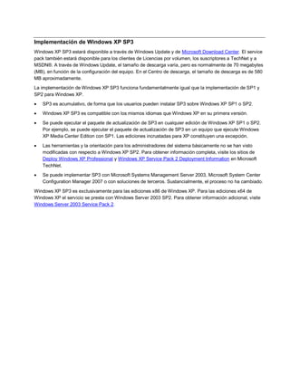 Implementación de Windows XP SP3
Windows XP SP3 estará disponible a través de Windows Update y de Microsoft Download Center. El service
pack también estará disponible para los clientes de Licencias por volumen, los suscriptores a TechNet y a
MSDN®. A través de Windows Update, el tamaño de descarga varía, pero es normalmente de 70 megabytes
(MB), en función de la configuración del equipo. En el Centro de descarga, el tamaño de descarga es de 580
MB aproximadamente.
La implementación de Windows XP SP3 funciona fundamentalmente igual que la implementación de SP1 y
SP2 para Windows XP.
   SP3 es acumulativo, de forma que los usuarios pueden instalar SP3 sobre Windows XP SP1 o SP2.
   Windows XP SP3 es compatible con los mismos idiomas que Windows XP en su primera versión.

   Se puede ejecutar el paquete de actualización de SP3 en cualquier edición de Windows XP SP1 o SP2.
    Por ejemplo, se puede ejecutar el paquete de actualización de SP3 en un equipo que ejecute Windows
    XP Media Center Edition con SP1. Las ediciones incrustadas para XP constituyen una excepción.

   Las herramientas y la orientación para los administradores del sistema básicamente no se han visto
    modificadas con respecto a Windows XP SP2. Para obtener información completa, visite los sitios de
    Deploy Windows XP Professional y Windows XP Service Pack 2 Deployment Information en Microsoft
    TechNet.
   Se puede implementar SP3 con Microsoft Systems Management Server 2003, Microsoft System Center
    Configuration Manager 2007 o con soluciones de terceros. Sustancialmente, el proceso no ha cambiado.

Windows XP SP3 es exclusivamente para las ediciones x86 de Windows XP. Para las ediciones x64 de
Windows XP el servicio se presta con Windows Server 2003 SP2. Para obtener información adicional, visite
Windows Server 2003 Service Pack 2.
 