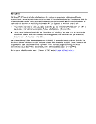 Resumen
Windows XP SP3 combina todas actualizaciones de rendimiento, seguridad y estabilidad publicadas
anteriormente. También proporciona un número limitado de funcionalidades nuevas y mejoradas, a pesar de
que no comporta cambios significativos en la forma de trabajar con Windows XP ni aporta funcionalidad de
versiones más recientes de Windows para Windows XP. Los objetivos de Windows XP SP3 son:
   Proporcionar una línea de base nueva para los clientes que aún implementan Windows XP con el fin de
    ayudarles a evitar los inconvenientes de efectuar actualizaciones independientes.

   Llenar los vacíos de actualizaciones que los usuarios han pasado por alto al rechazar actualizaciones
    individuales a través de Actualizaciones automáticas y proporcionar actualizaciones que no estaban
    disponibles en Actualizaciones automáticas.

Windows Vista proporciona las capacidades más avanzadas en seguridad y administración, pero para los
equipos que no se pueden actualizar a Windows Vista en estos momentos, Windows XP SP3 garantiza que
dispondrán de todas las actualizaciones disponibles y hace posible que aprovechen algunas de las
capacidades nuevas de Windows Server 2008, como la Protección de acceso a redes (NAP).

Para obtener más información acerca Windows XP SP3, visite Windows XP Service Packs.
 