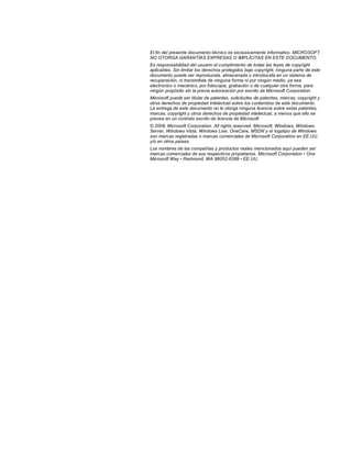 El fin del presente documento técnico es exclusivamente informativo. MICROSOFT
NO OTORGA GARANTÍAS EXPRESAS O IMPLÍCITAS EN ESTE DOCUMENTO.
Es responsabilidad del usuario el cumplimiento de todas las leyes de copyright
aplicables. Sin limitar los derechos protegidos bajo copyright, ninguna parte de este
documento puede ser reproducida, almacenada o introducida en un sistema de
recuperación, ni transmitida de ninguna forma ni por ningún medio, ya sea
electrónico o mecánico, por fotocopia, grabación o de cualquier otra forma, para
ningún propósito sin la previa autorización por escrito de Microsoft Corporation.
Microsoft puede ser titular de patentes, solicitudes de patentes, marcas, copyright y
otros derechos de propiedad intelectual sobre los contenidos de este documento.
La entrega de este documento no le otorga ninguna licencia sobre estas patentes,
marcas, copyright y otros derechos de propiedad intelectual, a menos que ello se
prevea en un contrato escrito de licencia de Microsoft
© 2008, Microsoft Corporation. All rights reserved. Microsoft, Windows, Windows
Server, Windows Vista, Windows Live, OneCare, MSDN y el logotipo de Windows
son marcas registradas o marcas comerciales de Microsoft Corporation en EE.UU.
y/o en otros países.
Los nombres de las compañías y productos reales mencionados aquí pueden ser
marcas comerciales de sus respectivos propietarios. Microsoft Corporation • One
Microsoft Way • Redmond, WA 98052-6399 • EE.UU.
 