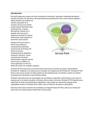 Introducción
Microsoft trabaja para mejorar de forma continuada el rendimiento, seguridad y estabilidad del sistema
operativo Windows. De esta forma, Microsoft desarrolla actualizaciones, fixes y otras mejoras dirigidos a
tratar problemas que notifican los
clientes y asociados de la
empresa. Para que los clientes
puedan obtener fácilmente estas
                                                                                      Actualizaciones
actualizaciones y mejoras,                                                             de seguridad
Microsoft las combina en un                                    Actualizaciones
                                                               de rendimiento
paquete único que pone a
disposición de todos los clientes
de Microsoft. Estos paquetes se                                                Actualizaciones
denominan service packs.                                                       de estabilidad


Windows XP Service Pack 3
(SP3) incluye todas las
actualizaciones publicadas
anteriormente de Windows XP,
donde se incluyen
actualizaciones de seguridad y                                    Service Pack
revisiones. Asimismo, incluye
versiones fuera de banda
seleccionadas y algunas mejoras
nuevas que no modifican de
forma significativa la forma de
trabar del usuario con el sistema operativo.

Windows XP SP3 proporciona una línea de base nueva para los clientes que siguen implementando
Windows XP. Respecto a los clientes que ya contaban con instalaciones de Windows XP, Windows XP SP3
llena el vacío que se produce al haber pasado por alto actualizaciones: por ejemplo, cuando se rechazan
actualizaciones individuales al usar Windows Update.
Windows Vista proporciona las capacidades más avanzadas en seguridad y administración, pero para los
equipos que no se pueden actualizar a Windows Vista en estos momentos, Windows XP SP3 garantiza que
dispondrán de todas las actualizaciones disponibles y hace posible que aprovechen algunas de las
capacidades nuevas de Windows Server 2008, como la Protección de acceso a redes (NAP).

Este documento técnico describe las novedades que integra Windows XP SP3 y ofrece una introducción
sobre cómo los clientes pueden implementar el service pack.
 